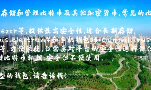 比特币钱包通常被称为“数字钱包”，用于存储和管理比特币及其他加密货币。常见的比特币钱包有以下几种类型：

1. **硬件钱包**：如Ledger Nano S、Trezor等，提供最高安全性，适合长期存储。
2. **软件钱包**：包括桌面钱包（如Exodus、Electrum）和手机钱包（如Coinomi、Trust Wallet），使用方便但安全性相对较低。
3. **在线钱包**：如Coinbase、Binance等，方便快捷，但需要对平台的安全性进行信任。
4. **纸钱包**：通过打印出来的方式存储比特币私钥，安全但不便使用。

如果你有更多具体问题或想了解某一类型的钱包，请告诉我！