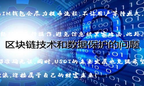 IM钱包中的USDT提币指南及未来趋势分析
随着数字资产的普及，加密货币逐渐融入我们的生活。真假难辨的市场中，人们对安全稳定的数字钱包的需求日益增加。IM钱包作为市场上越来越受欢迎的数字钱包之一，提供了多种功能，其中USDT（泰达币）的提币功能尤为关注。本文将为您详细讲解IM钱包提币USDT的过程及未来的发展趋势，让您更加清楚地了解这一领域。

IM钱包, USDT, 提币, 数字资产/guanjianci

提币USDT的步骤

在IM钱包内提币USDT其实并不是一件复杂的事情。这里为大家整理了一些基本的步骤，保持耐心，就能顺利完成提币操作。

步骤一：登录IM钱包
首先，您需要打开IM钱包的应用程序或网页。输入您的账号和密码，成功登录后，您将进入钱包的主界面。在这里，您可以查看当前所有的数字资产，包括USDT。

步骤二：选择提币选项
在主界面的资产列表中，找到USDT。在其旁边，您会看到一个“提币”或“转账”的选项。点击进入，就将进行USDT的提币流程。

步骤三：填写提币信息
在提币界面，您需要填写以下信息：
ul
    listrong提币地址：/strong这是您希望将USDT提到的接受地址，务必小心输入，保证准确无误。/li
    listrong提币数量：/strong这里填写您希望提取的USDT数量。建议在确认前仔细检查一下。/li
    listrong交易手续费：/strong有些钱包会要求支付一定的手续费，确保您账户中有足够的余额。/li
/ul

步骤四：进行安全验证
为了增强安全性，IM钱包通常会要求您进行一些验证，例如输入二次验证密码、手机验证码等。这一步非常重要，能够有效避免资金损失。

步骤五：确认提币
完成所有信息输入后，仔细核对，确认无误后，点击“确认”。系统将开始处理您的提币请求。在等待过程中请耐心，不要重新操作。

步骤六：查看提币状态
提币完成后，您可以在交易记录中查看该笔交易的状态。一般情况下，提币到账时间会根据网络状况有所不同。

未来USDT的趋势分析

随着全球经济环境的变化，USDT作为一种稳定币，其发展趋势值得我们认真思考。USDT未来可能会迎来以下趋势。

趋势一：更广泛的接受度
越来越多的商家和平台开始接受USDT作为支付手段。随着区块链技术的发展，USDT可能会与更多的商业场景相结合，从而提升其使用频率。

趋势二：监管环境的变化
随着政府对加密货币监管的日益加强，稳定币的市场可能也会受到相关法规的影响。这将推动USDT进行合规操作，同时提高其安全性和透明度。

趋势三：技术创新
未来USDT可能会在技术层面不断进行创新，确保交易的高效性、安全性。支撑USDT背后的技术，将决定其能否在竞争中立稳脚跟。

趋势四：多链发展
USDT不仅限于以太坊链，未来在多条公链上发行的可能性将不断增加。这种多样性将使其灵活性增强，从而更好地适应市场需求。

常见问题解答

1. IM钱包提币USDT的交易速度如何？
在加密货币的世界中，交易的速度往往取决于所选的区块链网络。基于以太坊的USDT交易一般较快，但受到网络拥堵时价格可能有所延迟。而IM钱包会尽力提币流程，不让用户等待太久。真心觉得，虽然等一段时间到账是正常的，但等的时间长了总是有点让人着急。

2. 提币的时候需要注意哪些风险？
提币操作相对简单，但其中潜藏着一些风险。首先一定要确保提币地址的正确性，地址错误可能导致资产永久丢失。其次应谨慎选择安全的网络环境进行操作，避免信息被黑客攻击。此外，尽量避免在多个设备上进行登录，这样可以减少隐私泄露的风险。有点遗憾的是，很多人由于疏忽大意，导致意外损失，真是让人痛心。

结语

IM钱包作为一种方便的数字资产管理工具，让用户在数字货币的世界中畅行无阻。在提币USDT的过程中，用户要时刻保持警惕，确保每一步都准确无误。同时，USDT的未来发展也充满希望，随着技术的进步和市场的进一步规范，其在金融领域的潜力无疑值得期待。

无论是对于新手还是资深用户，了解提币的流程和未来趋势都能帮助进行更明智的决策。希望每位用户都能在这场数字资产的浪潮中乘风破浪，迎接属于自己的财富未来！