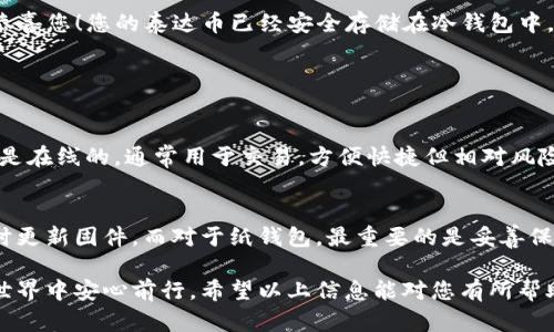 将泰达币（Tether, USDT）从交易所提到冷钱包是一种确保您数字资产安全的重要方法。冷钱包较热钱包而言不连接互联网，从而减少被黑客攻击的风险。以下是具体步骤以及一些建议，帮助您顺利将泰达币转移到冷钱包。

步骤1：选择合适的冷钱包
首先，您需要选择一种冷钱包。冷钱包主要有硬件钱包和纸钱包两种形式。硬件钱包，例如Ledger和Trezor，提供高水平的安全性。纸钱包则是通过生成私钥和公钥的纸质文件来存储您的数字资产。选择冷钱包时，您应该考虑其安全性、兼容性和用户评价。

步骤2：设置冷钱包
一旦选择了冷钱包，接下来您需要进行设置。如果您选择的是硬件钱包，通常需要通过它的官方网站下载并安装相应的软件。按照说明书进行操作，确保您安全生成并备份私钥和恢复短语。如果您使用纸钱包，您可以通过线上工具生成和打印。请小心保护这份纸质文件，避免丢失或被他人获取。

步骤3：获取泰达币充值地址
在您的冷钱包设置完成后，您需要获取泰达币的充值地址。登录您的冷钱包应用，查找USDT（泰达币）的接收地址。此地址通常是由字母和数字组合而成的长字符串。请确保确认该地址支持您所持有的USDT的网络（如Ethereum或TRON网络）。

步骤4：登录交易所并提取泰达币
现在，您需要登录到您购买泰达币的交易所账户，找到“提币”或“提现”选项。选择USDT并输入您在冷钱包中获取的充值地址。在输入地址时，一定要仔细检查，因为一旦发送到错误的地址，将无法追回。在确认无误后，输入您想提取的金额，然后提交请求。

步骤5：确认交易并等待转账
提币请求提交后，交易所会处理您的请求。您可以在交易所的“历史记录”中查看该交易的状态。同时也可以在区块链浏览器中输入您的冷钱包地址，查看转账状态。通常情况下，转账会在几分钟内完成，但也可能因为网络拥堵而延迟。

步骤6：验证冷钱包中的余额
转账完成后，您需要登录冷钱包的应用，检查您是否成功收到了USDT。此步骤非常重要，以确保您的数字资产安全。如果余额正常显示，恭喜您！您的泰达币已经安全存储在冷钱包中。

可能相关问题

h41. 冷钱包和热钱包有什么区别？/h4
冷钱包和热钱包的主要区别在于安全性和使用便利性。冷钱包是离线状态，如硬件钱包或纸钱包，更加安全，适合长期存储。而热钱包则是在线的，通常用于交易，方便快捷但相对风险更高。在选择时，您需要权衡自己的需求，以及您对安全性的重视程度。真心觉得，对于长期持有的资产，冷钱包无疑是更为合适的选择。

h42. 如何确保冷钱包的安全性？/h4
确保冷钱包安全的几个关键要素包括备份私钥、保持软件更新和避免与不可信的设备连接。对于硬件钱包，确保从官方渠道购买，并及时更新固件。而对于纸钱包，最重要的是妥善保管，避免水、火和其他物理损害。真心觉得，网络安全的意识是每一个持有数字资产的用户都必须具备的素养。

总体而言，将泰达币转移到冷钱包是保护您数字资产安全的有效方法。通过选择正确的冷钱包、正确的操作步骤，您可以在数字资产的世界中安心前行。希望以上信息能对您有所帮助，真心希望您的投资顺利、资产安全！